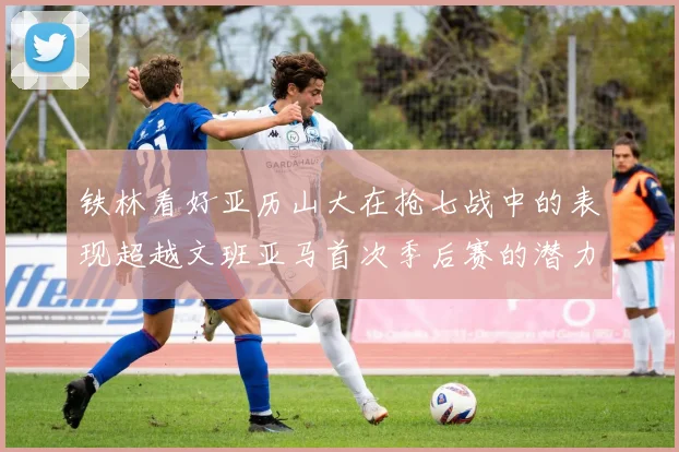 铁林看好亚历山大在抢七战中的表现超越文班亚马首次季后赛的潜力