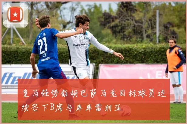 皇马强势截胡巴萨马竞目标球员连续签下B席与库库雷利亚