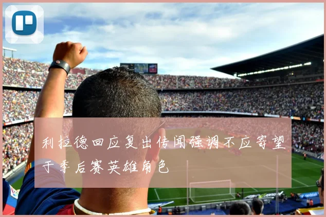 利拉德回应复出传闻强调不应寄望于季后赛英雄角色