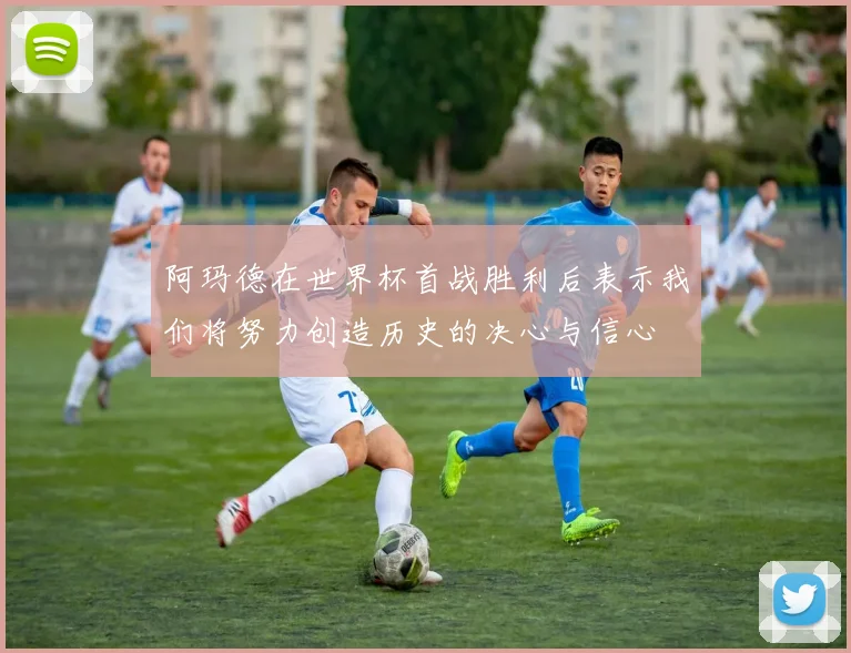 阿玛德在世界杯首战胜利后表示我们将努力创造历史的决心与信心