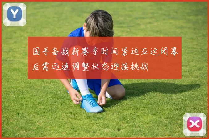 国手备战新赛季时间紧迫亚运闭幕后需迅速调整状态迎接挑战