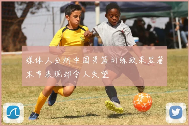 媒体人分析中国男篮训练效果显著末节表现却令人失望