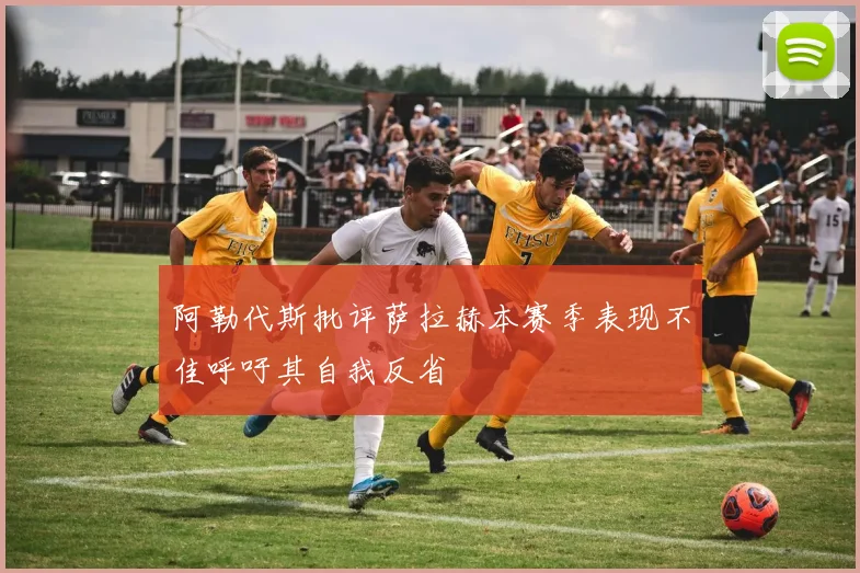 阿勒代斯批评萨拉赫本赛季表现不佳呼吁其自我反省