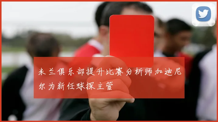 米兰俱乐部提升比赛分析师加迪尼尔为新任球探主管