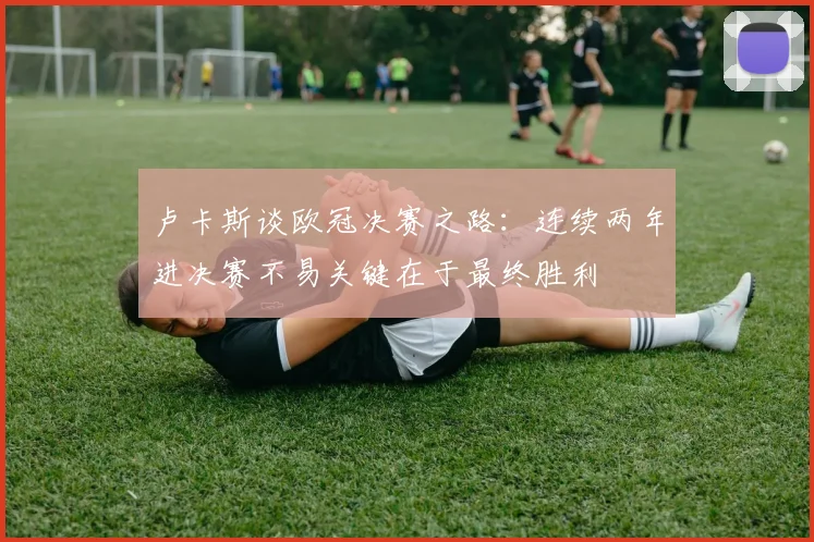 卢卡斯谈欧冠决赛之路：连续两年进决赛不易关键在于最终胜利