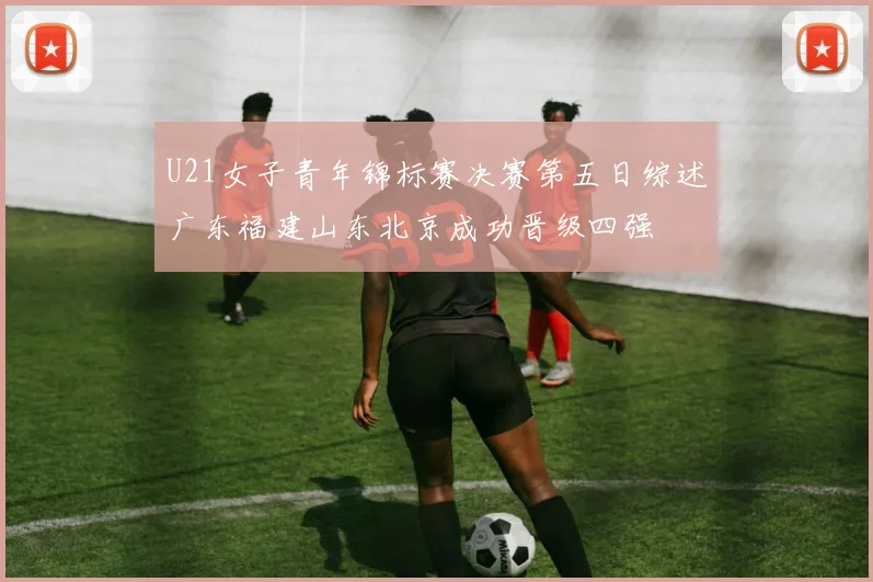 U21女子青年锦标赛决赛第五日综述广东福建山东北京成功晋级四强