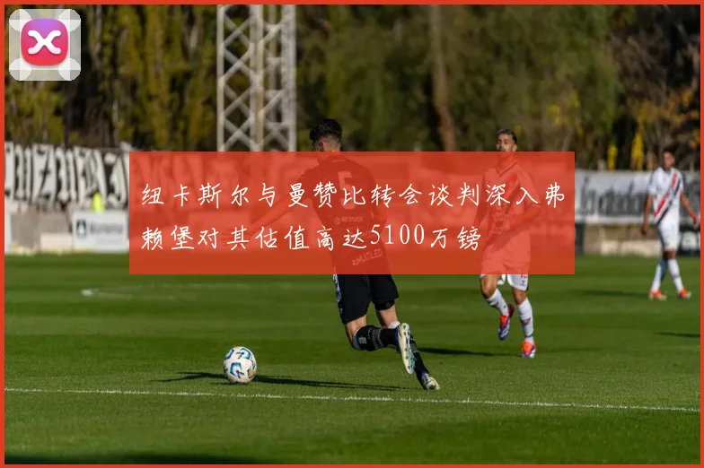 纽卡斯尔与曼赞比转会谈判深入弗赖堡对其估值高达5100万镑
