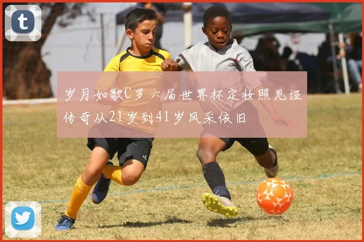 岁月如歌C罗六届世界杯定妆照见证传奇从21岁到41岁风采依旧