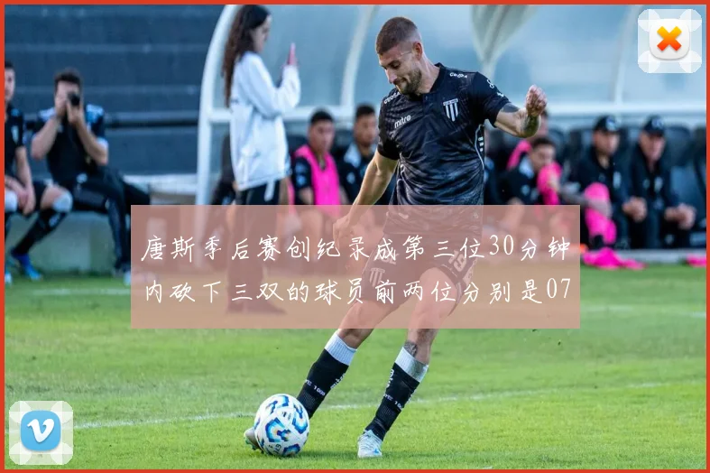 唐斯季后赛创纪录成第三位30分钟内砍下三双的球员前两位分别是077和本西