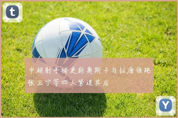 中超射手榜更新奥斯卡与拉唐领跑张玉宁等四人紧追其后