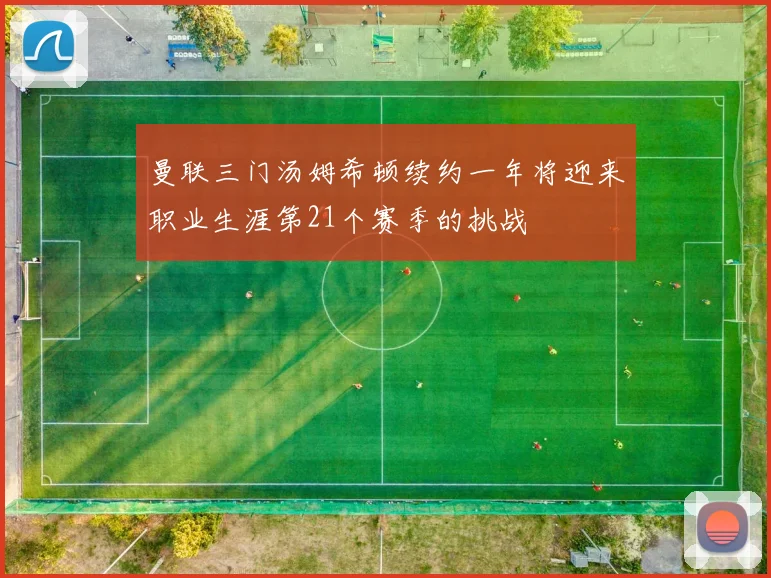 曼联三门汤姆希顿续约一年将迎来职业生涯第21个赛季的挑战