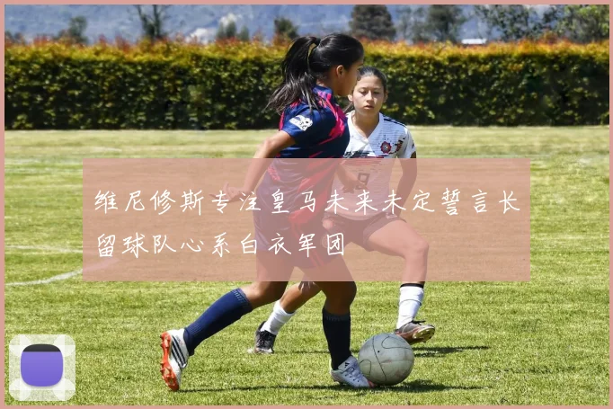 维尼修斯专注皇马未来未定誓言长留球队心系白衣军团