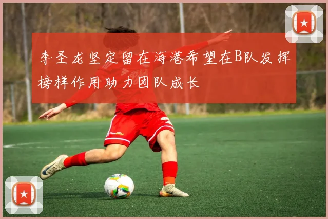 李圣龙坚定留在海港希望在B队发挥榜样作用助力团队成长